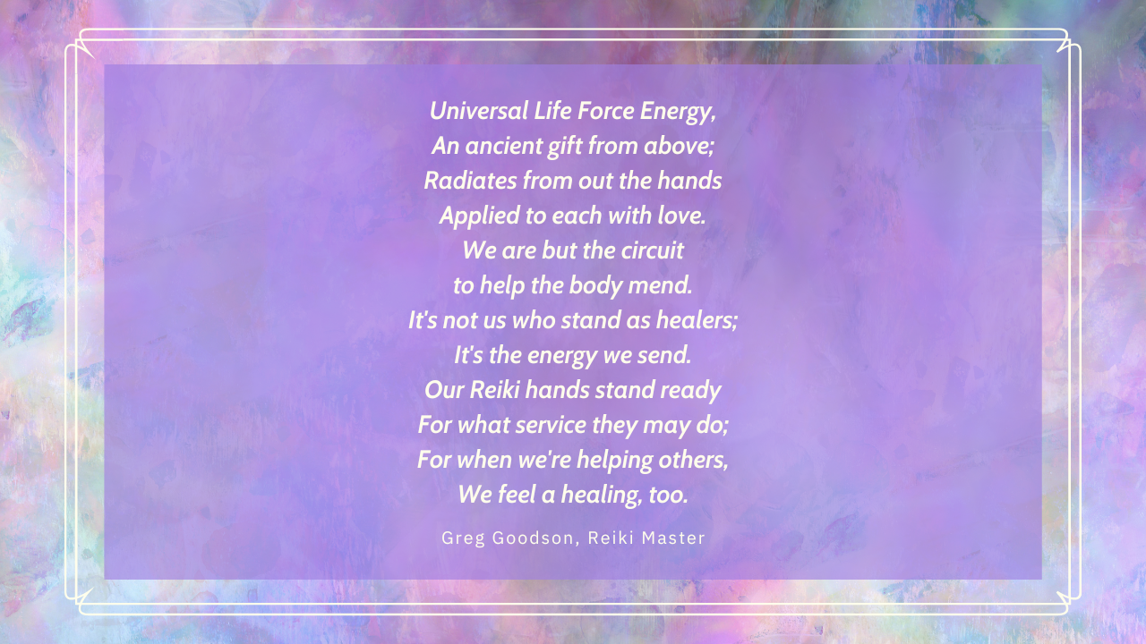 Universal Life Force Energy, An ancient gift from above; Radiates from out the hands Applied to each with love. We are but the circuit to help the body mend. It's not us who stand as healers; It's the energy we send. Our Reiki hands stand ready For what service they may do; For when we're helping others, We feel a healing, too.